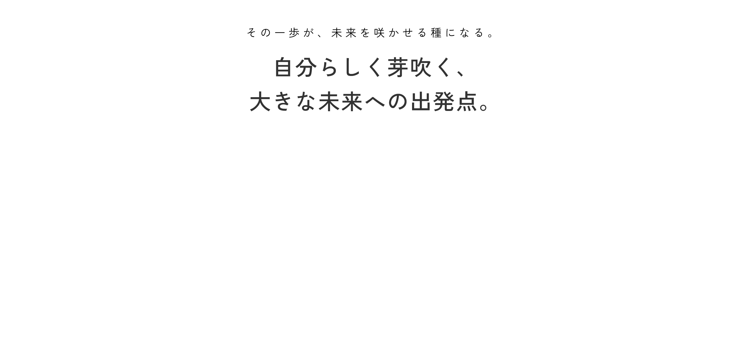 その一歩が、未来を咲かせる種になる。自分らしく芽吹く、大きな未来への出発点。